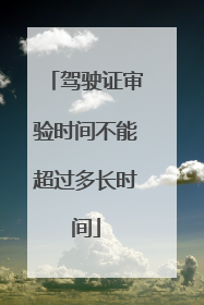 驾驶证审验时间不能超过多长时间