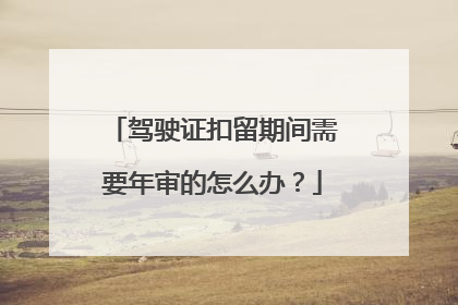 驾驶证扣留期间需要年审的怎么办？