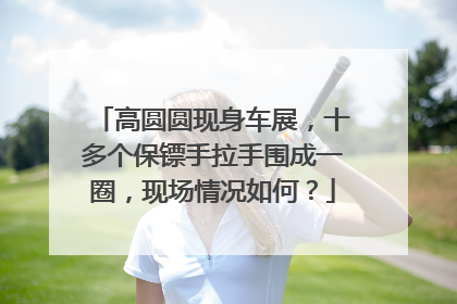 高圆圆现身车展，十多个保镖手拉手围成一圈，现场情况如何？