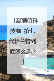高颜值科技咖 第七代伊兰特到底怎么选？