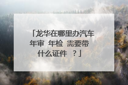 龙华在哪里办汽车年审 年检 需要带什么证件 ？