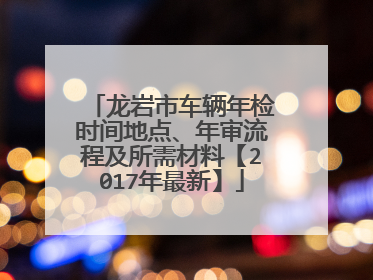 龙岩市车辆年检时间地点、年审流程及所需材料【2017年最新】