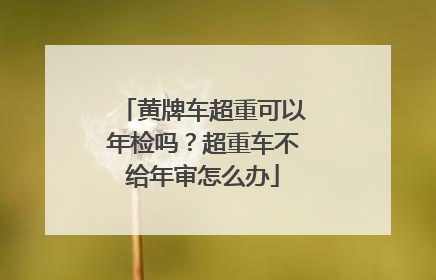 黄牌车超重可以年检吗？超重车不给年审怎么办