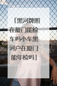 黑河牌照在厦门能检车吗小车黑河户在厦门能年检吗