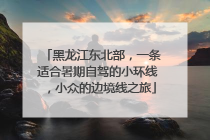 黑龙江东北部，一条适合暑期自驾的小环线，小众的边境线之旅