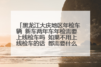 黑龙江大庆地区年检车辆 新车两年车年检需要上线检车吗 如果不用上线检车的话 都需要什么拿什么手续办