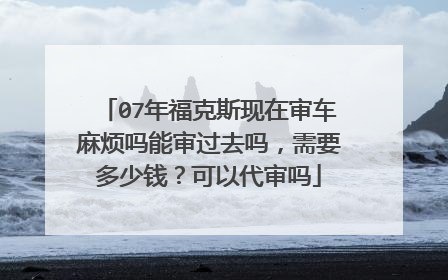 07年福克斯现在审车麻烦吗能审过去吗，需要多少钱？可以代审吗
