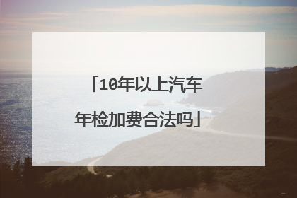 10年以上汽车年检加费合法吗