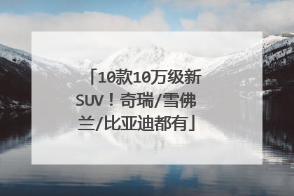 10款10万级新SUV！奇瑞/雪佛兰/比亚迪都有