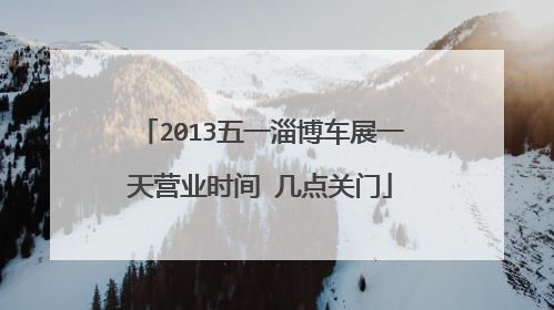 2013五一淄博车展一天营业时间 几点关门