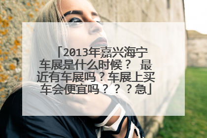 2013年嘉兴海宁车展是什么时候？ 最近有车展吗？车展上买车会便宜吗？？？急