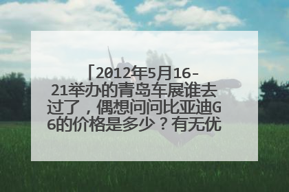 2012年5月16-21举办的青岛车展谁去过了，偶想问问比亚迪G6的价格是多少？有无优惠？急急急！