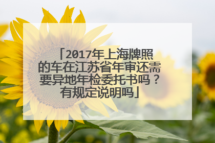 2017年上海牌照的车在江苏省年审还需要异地年检委托书吗？有规定说明吗