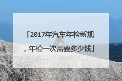 2017年汽车年检新规，年检一次需要多少钱