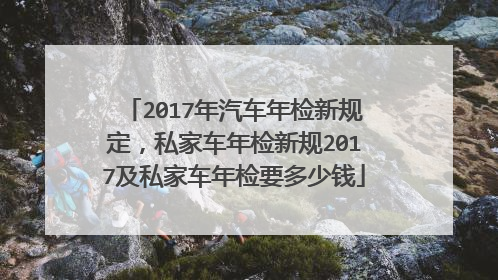 2017年汽车年检新规定，私家车年检新规2017及私家车年检要多少钱
