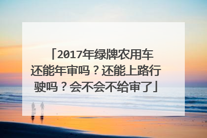 2017年绿牌农用车还能年审吗？还能上路行驶吗？会不会不给审了