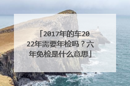 2017年的车2022年需要年检吗？六年免检是什么意思