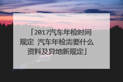 2017汽车年检时间规定 汽车年检需要什么资料及异地新规定