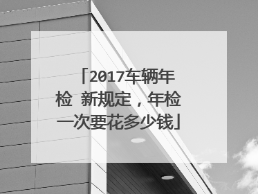 2017车辆年检 新规定，年检一次要花多少钱