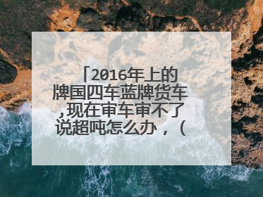 2016年上的牌国四车蓝牌货车,现在审车审不了说超吨怎么办，（实际重量超出行驶证上的重量)