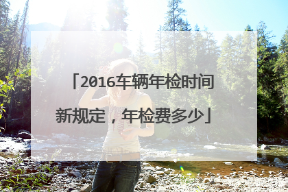 2016车辆年检时间新规定，年检费多少