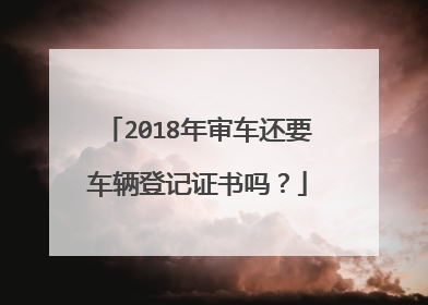 2018年审车还要车辆登记证书吗？