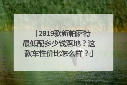 2019款新帕萨特最低配多少钱落地？这款车性价比怎么样？