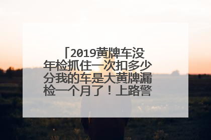 2019黄牌车没年检抓住一次扣多少分我的车是大黄牌漏检一个月了！上路警察抓住怎么处罚？
