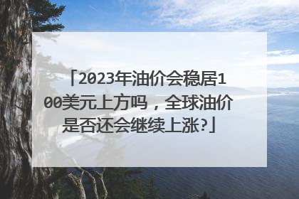2023年油价会稳居100美元上方吗，全球油价是否还会继续上涨?