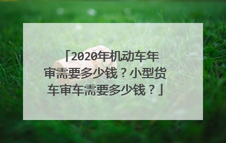 2020年机动车年审需要多少钱？小型货车审车需要多少钱？