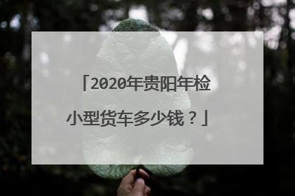 2020年贵阳年检小型货车多少钱？