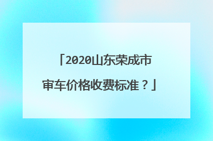 2020山东荣成市审车价格收费标准？