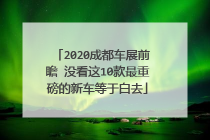 2020成都车展前瞻 没看这10款最重磅的新车等于白去