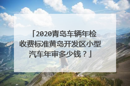2020青岛车辆年检收费标准黄岛开发区小型汽车年审多少钱？
