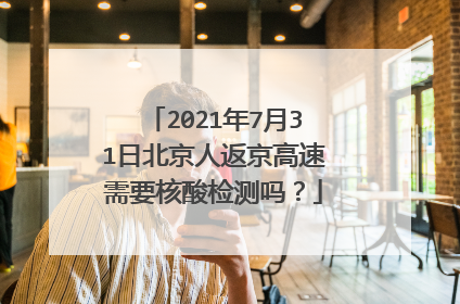 2021年7月31日北京人返京高速需要核酸检测吗？