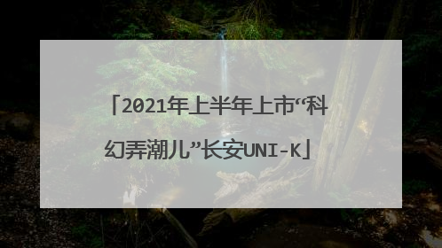 2021年上半年上市“科幻弄潮儿”长安UNI-K