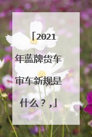 2021年蓝牌货车审车新规是什么？,