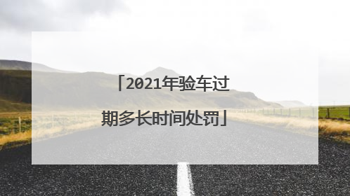 2021年验车过期多长时间处罚