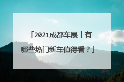 2021成都车展丨有哪些热门新车值得看？