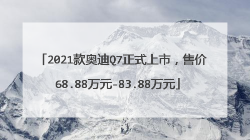 2021款奥迪Q7正式上市，售价68.88万元-83.88万元