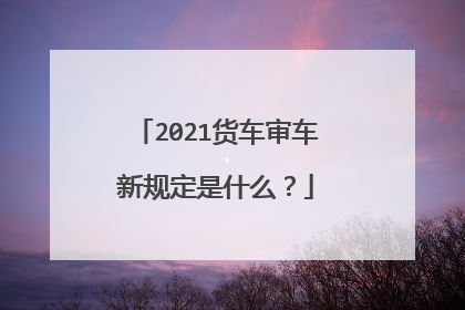 2021货车审车新规定是什么？