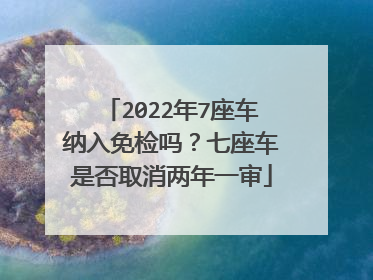 2022年7座车纳入免检吗？七座车是否取消两年一审