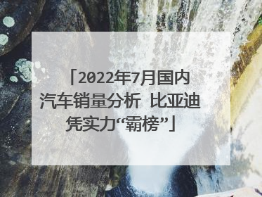 2022年7月国内汽车销量分析 比亚迪凭实力“霸榜”
