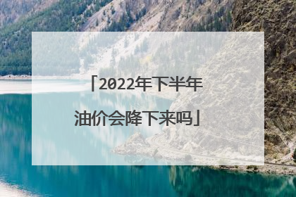 2022年下半年油价会降下来吗