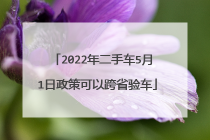 2022年二手车5月1日政策可以跨省验车