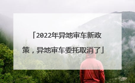 2022年异地审车新政策，异地审车委托取消了