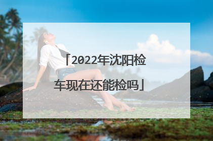 2022年沈阳检车现在还能检吗
