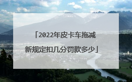 2022年皮卡车拖减新规定扣几分罚款多少