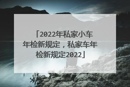 2022年私家小车年检新规定，私家车年检新规定2022