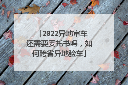 2022异地审车还需要委托书吗，如何跨省异地验车